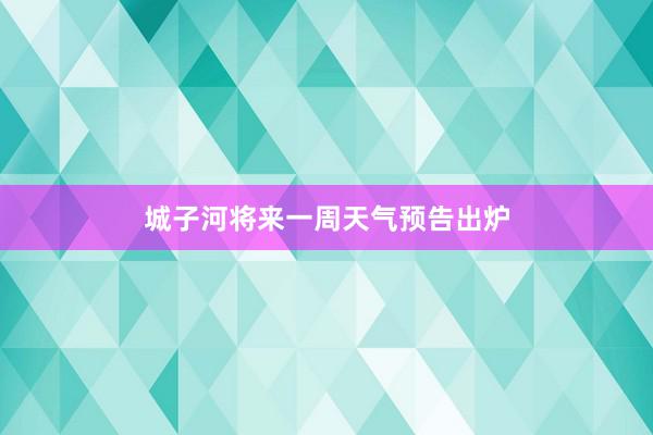 城子河将来一周天气预告出炉