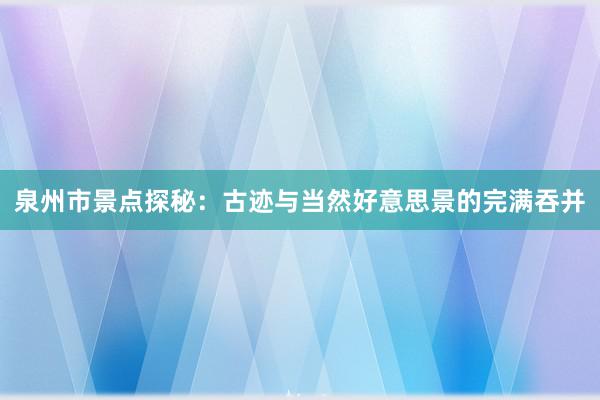 泉州市景点探秘：古迹与当然好意思景的完满吞并